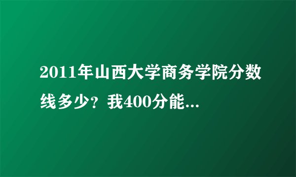 2011年山西大学商务学院分数线多少？我400分能进去吗？我山西的
