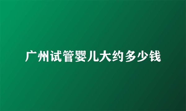 广州试管婴儿大约多少钱