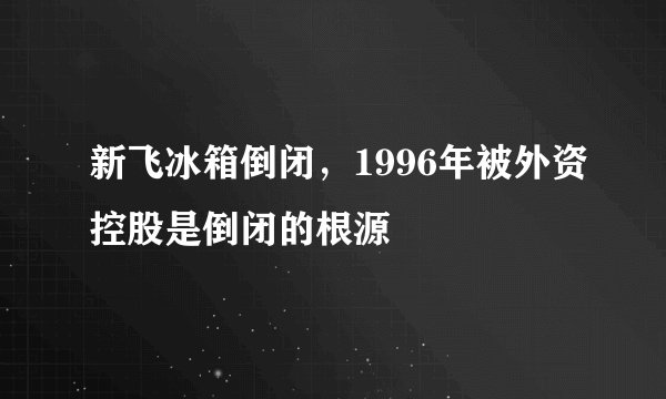 新飞冰箱倒闭，1996年被外资控股是倒闭的根源