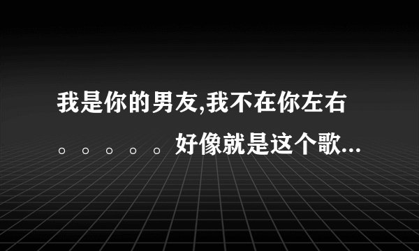 我是你的男友,我不在你左右。。。。。好像就是这个歌词，大家帮我找一下这是什么歌！！