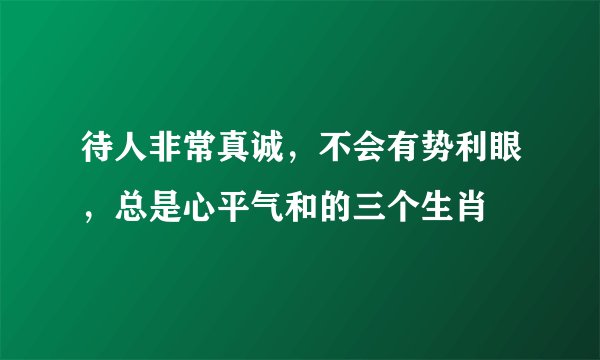 待人非常真诚,不会有势利眼,总是心平气和的三个生肖