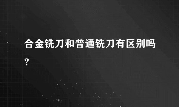 合金铣刀和普通铣刀有区别吗？