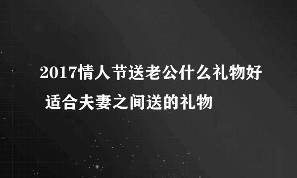 2017情人节送老公什么礼物好 适合夫妻之间送的礼物