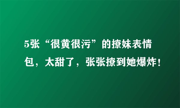 5张“很黄很污”的撩妹表情包，太甜了，张张撩到她爆炸！