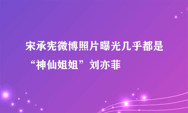 宋承宪微博照片曝光几乎都是“神仙姐姐”刘亦菲