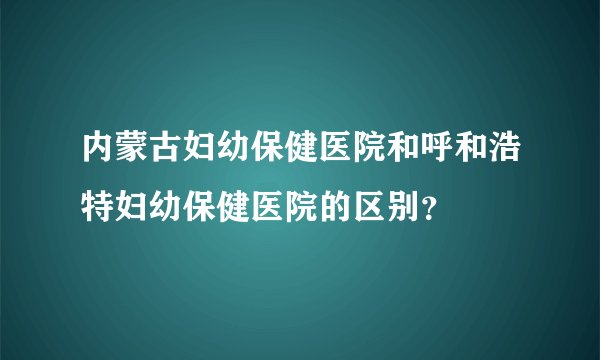 内蒙古妇幼保健医院和呼和浩特妇幼保健医院的区别？