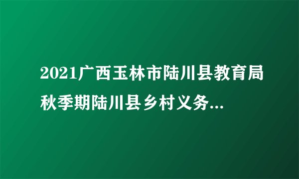 2021广西玉林市陆川县教育局秋季期陆川县乡村义务教育学校教师在岗情况通知