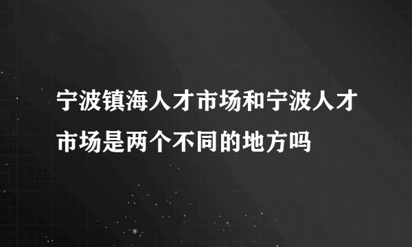 宁波镇海人才市场和宁波人才市场是两个不同的地方吗