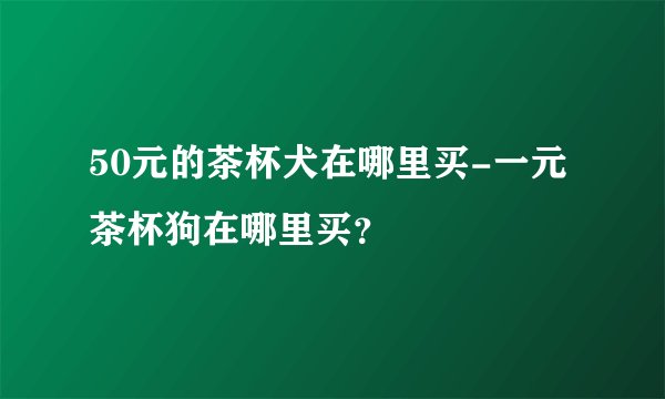 50元的茶杯犬在哪里买-一元茶杯狗在哪里买？