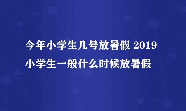 今年小学生几号放暑假 2019小学生一般什么时候放暑假