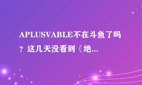 APLUSVABLE不在斗鱼了吗？这几天没看到《绝地求生》直播啊
