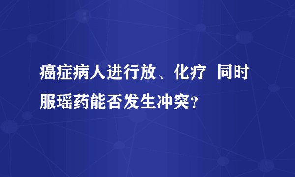 癌症病人进行放、化疗  同时服瑶药能否发生冲突？