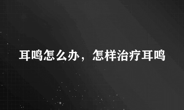 耳鸣怎么办,怎样治疗耳鸣