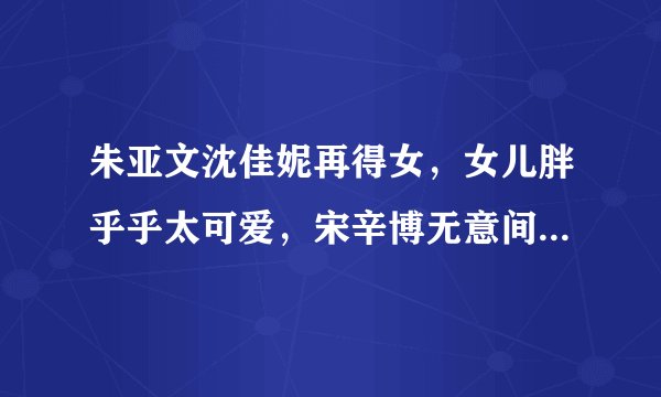 朱亚文沈佳妮再得女，女儿胖乎乎太可爱，宋辛博无意间说出了名字