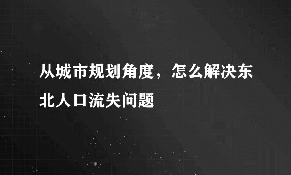 从城市规划角度，怎么解决东北人口流失问题