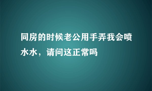 同房的时候老公用手弄我会喷水水，请问这正常吗