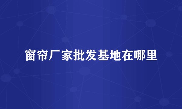 窗帘厂家批发基地在哪里