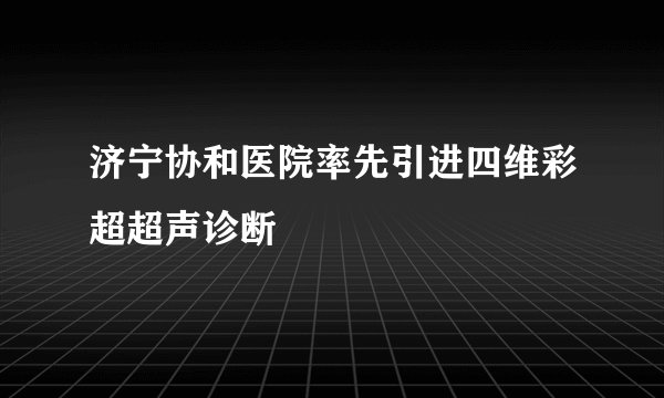 济宁协和医院率先引进四维彩超超声诊断