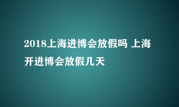 2018上海进博会放假吗 上海开进博会放假几天