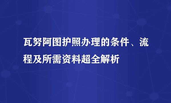 瓦努阿图护照办理的条件、流程及所需资料超全解析