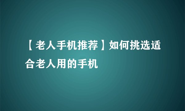 【老人手机推荐】如何挑选适合老人用的手机