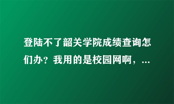 登陆不了韶关学院成绩查询怎们办？我用的是校园网啊，为何别人的能登陆呢？急啊