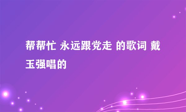 帮帮忙 永远跟党走 的歌词 戴玉强唱的