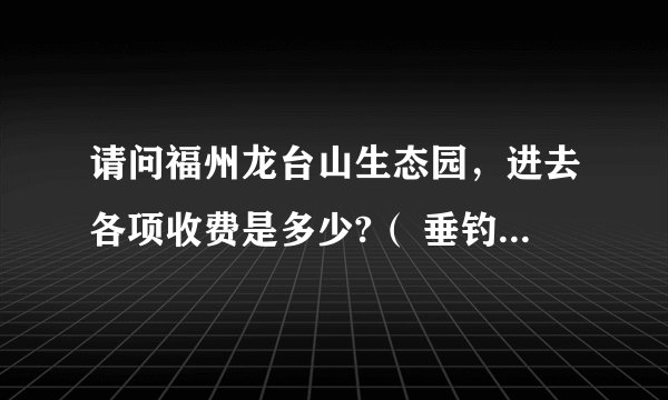 请问福州龙台山生态园，进去各项收费是多少?（ 垂钓、烧烤、登山、采摘、真人CS） 是自驾游的 。。