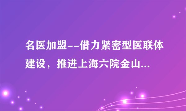 名医加盟--借力紧密型医联体建设，推进上海六院金山分院骨科发展