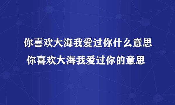 你喜欢大海我爱过你什么意思 你喜欢大海我爱过你的意思