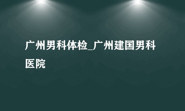 广州男科体检_广州建国男科医院