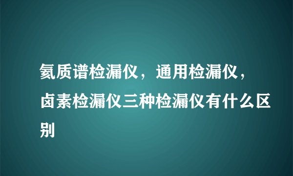 氦质谱检漏仪，通用检漏仪，卤素检漏仪三种检漏仪有什么区别