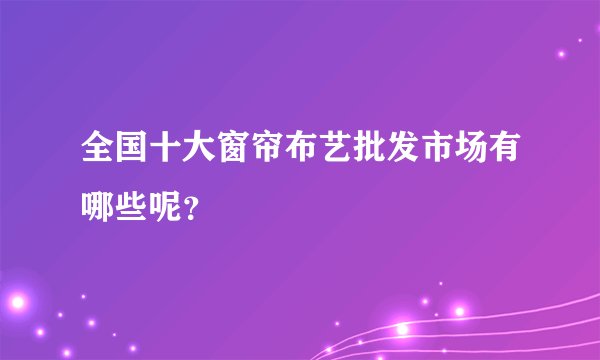 全国十大窗帘布艺批发市场有哪些呢？