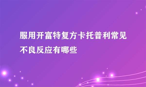 服用开富特复方卡托普利常见不良反应有哪些