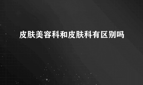 皮肤美容科和皮肤科有区别吗