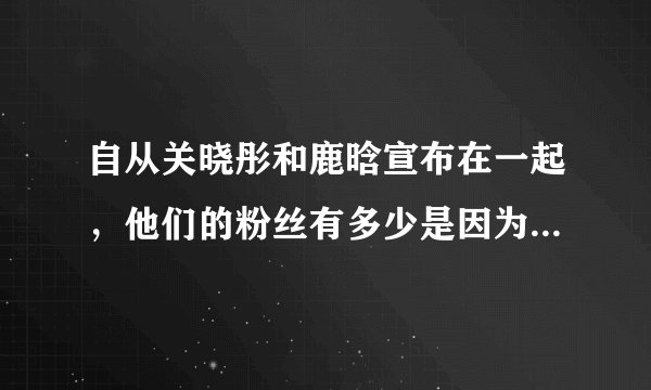 自从关晓彤和鹿晗宣布在一起，他们的粉丝有多少是因为鹿晗关晓彤脱粉了？
