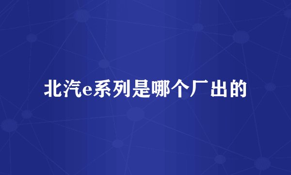 北汽e系列是哪个厂出的