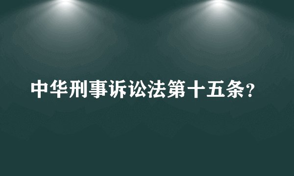 中华刑事诉讼法第十五条？