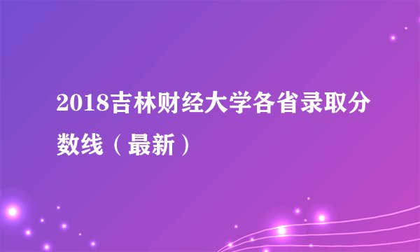2018吉林财经大学各省录取分数线（最新）