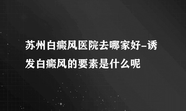 苏州白癜风医院去哪家好-诱发白癜风的要素是什么呢
