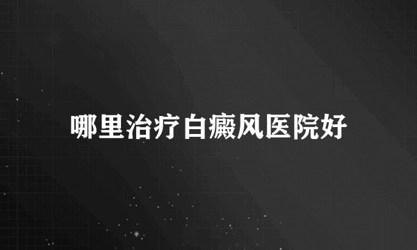 哪里治疗白癜风医院好