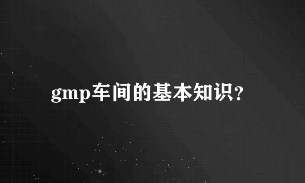 gmp车间的基本知识？