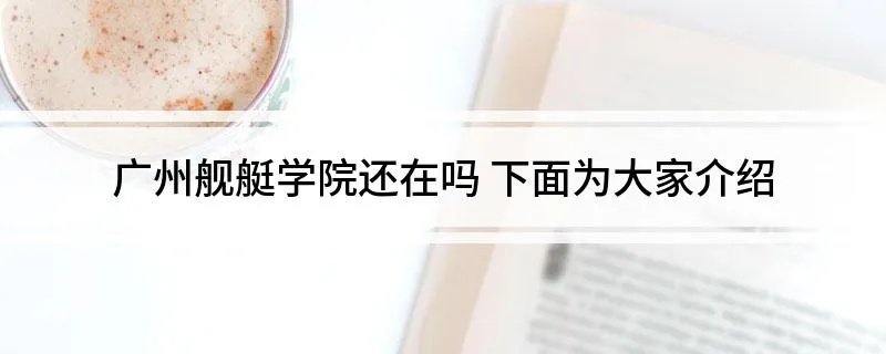 广州舰艇学院还在吗 下面为大家介绍