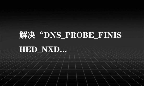 解决“DNS_PROBE_FINISHED_NXDOMAIN”问题?