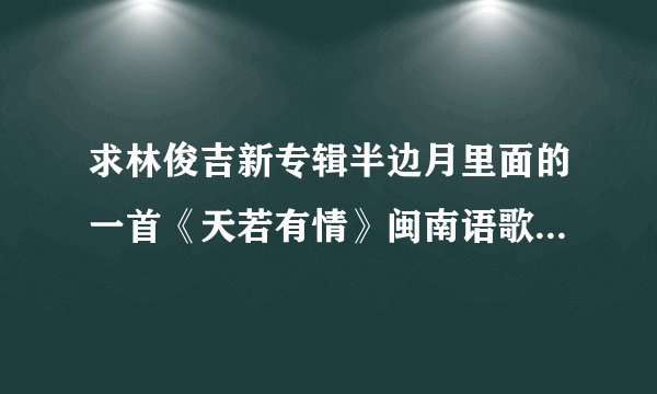 求林俊吉新专辑半边月里面的一首《天若有情》闽南语歌词！谢谢！