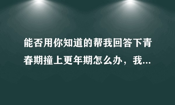 能否用你知道的帮我回答下青春期撞上更年期怎么办，我...