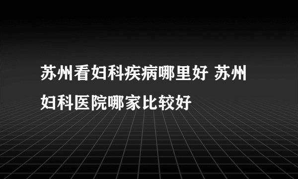苏州看妇科疾病哪里好 苏州妇科医院哪家比较好