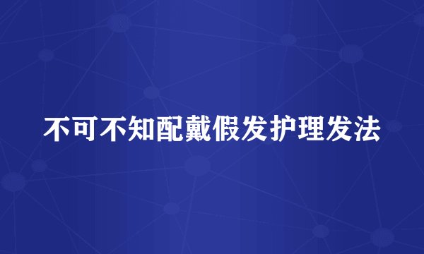 不可不知配戴假发护理发法