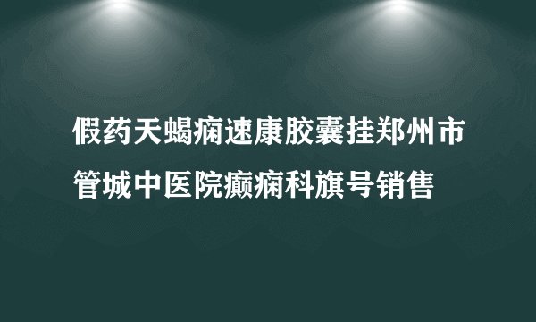 假药天蝎痫速康胶囊挂郑州市管城中医院癫痫科旗号销售