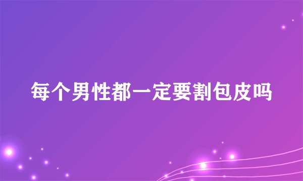 每个男性都一定要割包皮吗